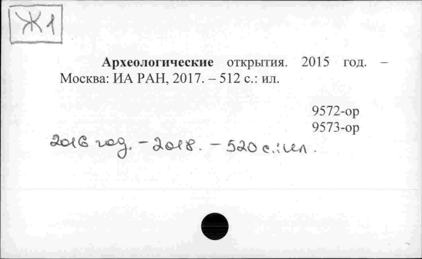 ﻿ж-t
Археологические открытия. 2015 год.
Москва: ИА РАН, 2017. - 512 с.: ил.

9572-	ор
9573-	ор
~ 5^0 Ç.IU-A .